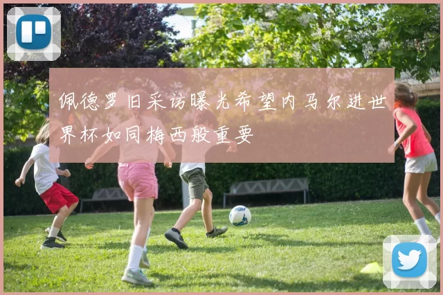 佩德罗旧采访曝光希望内马尔进世界杯如同梅西般重要
