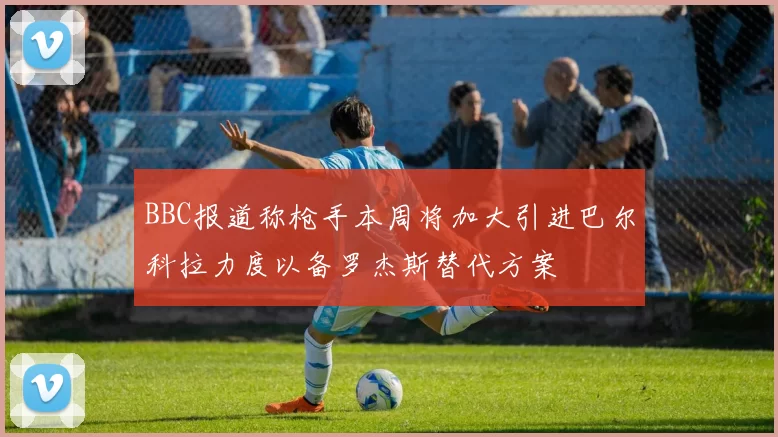 BBC报道称枪手本周将加大引进巴尔科拉力度以备罗杰斯替代方案