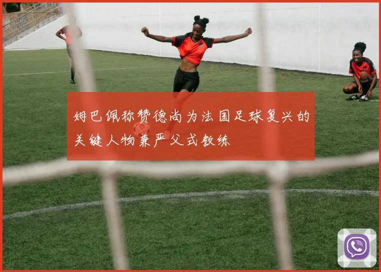 姆巴佩称赞德尚为法国足球复兴的关键人物兼严父式教练