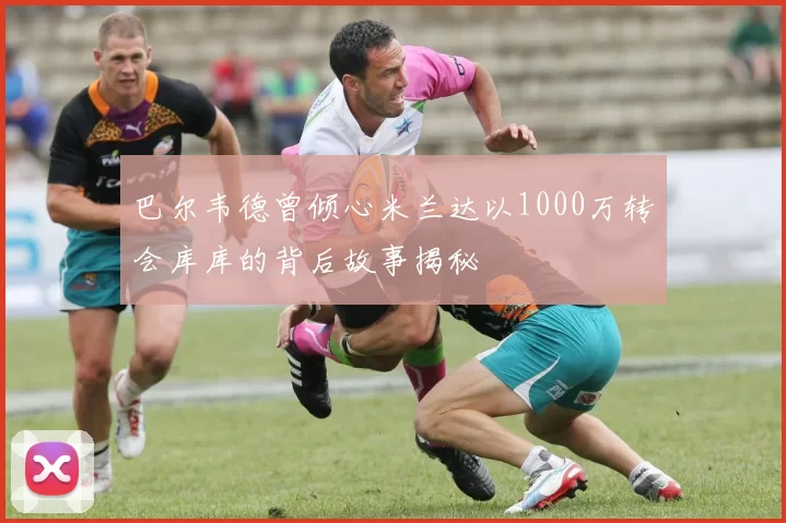 巴尔韦德曾倾心米兰达以1000万转会库库的背后故事揭秘