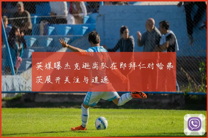 英媒曝杰克逊离队在即拜仁对哈弗茨展开关注与追逐