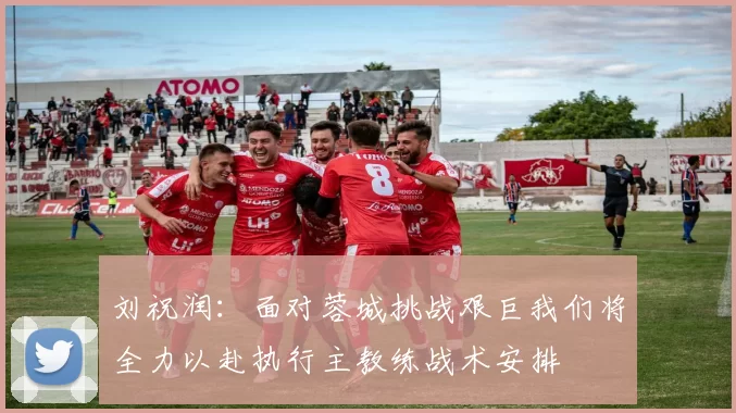 刘祝润：面对蓉城挑战艰巨我们将全力以赴执行主教练战术安排