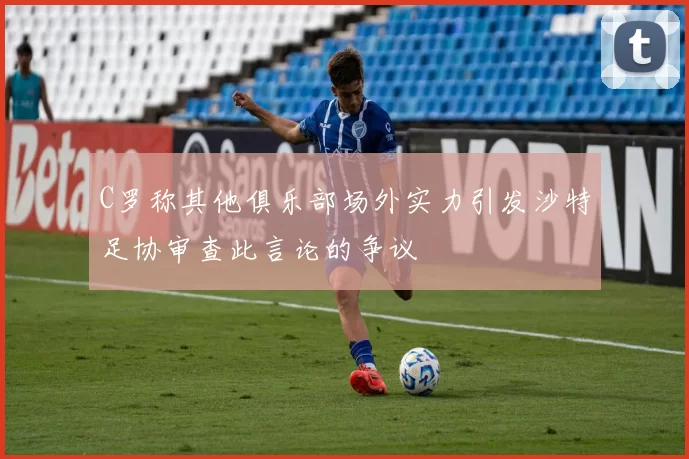C罗称其他俱乐部场外实力引发沙特足协审查此言论的争议