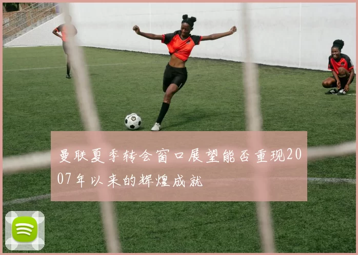 曼联夏季转会窗口展望能否重现2007年以来的辉煌成就