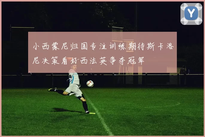 小西蒙尼归国专注训练期待斯卡洛尼决策看好西法英争夺冠军
