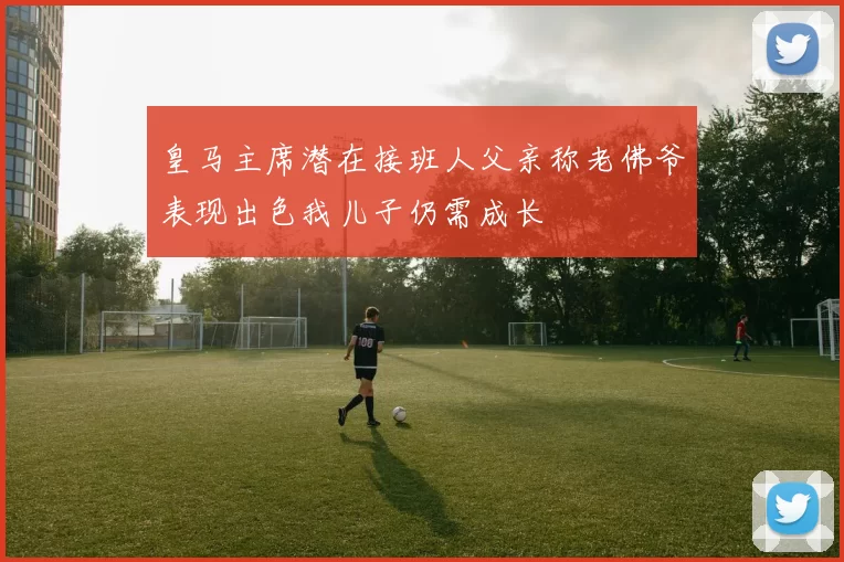 皇马主席潜在接班人父亲称老佛爷表现出色我儿子仍需成长