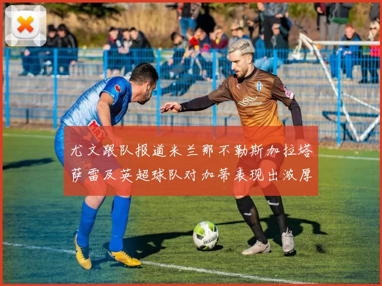 尤文跟队报道米兰那不勒斯加拉塔萨雷及英超球队对加蒂表现出浓厚兴趣