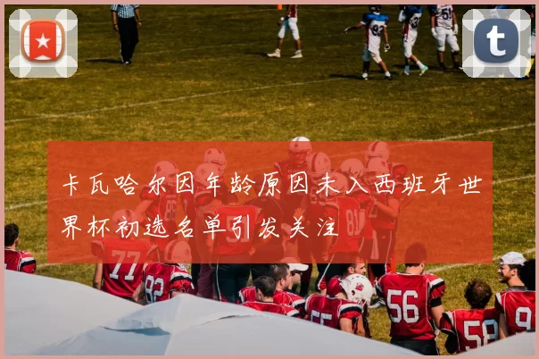 卡瓦哈尔因年龄原因未入西班牙世界杯初选名单引发关注
