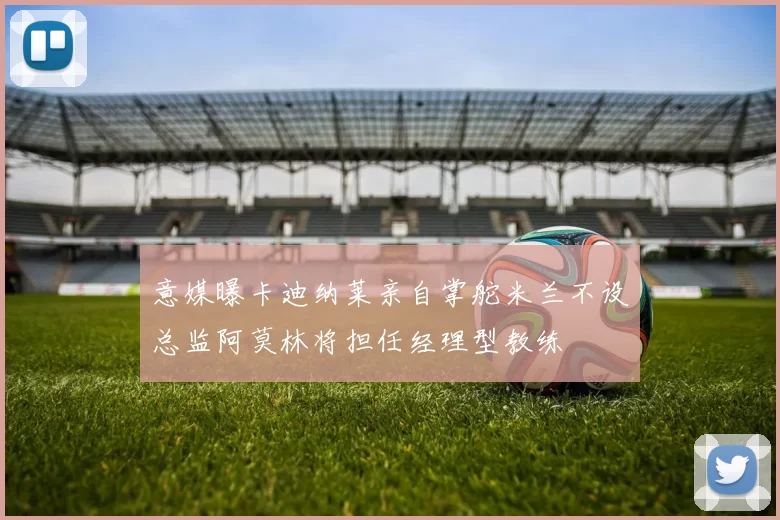 意媒曝卡迪纳莱亲自掌舵米兰不设总监阿莫林将担任经理型教练