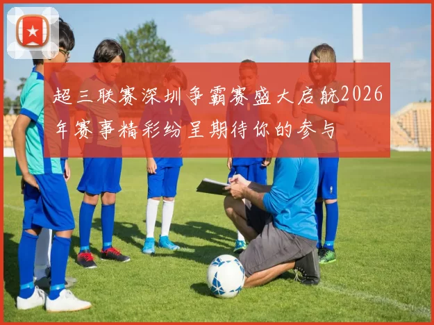 超三联赛深圳争霸赛盛大启航2026年赛事精彩纷呈期待你的参与